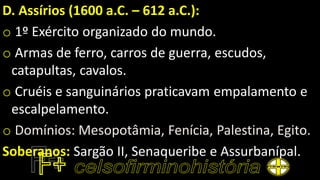 D. Assírios (1600 a.C. – 612 a.C.):
o 1º Exército organizado do mundo.
o Armas de ferro, carros de guerra, escudos,
catapultas, cavalos.
o Cruéis e sanguinários praticavam empalamento e
escalpelamento.
o Domínios: Mesopotâmia, Fenícia, Palestina, Egito.
Soberanos: Sargão II, Senaqueribe e Assurbanípal.
 