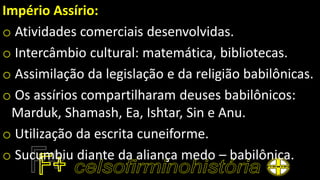 Império Assírio:
o Atividades comerciais desenvolvidas.
o Intercâmbio cultural: matemática, bibliotecas.
o Assimilação da legislação e da religião babilônicas.
o Os assírios compartilharam deuses babilônicos:
Marduk, Shamash, Ea, Ishtar, Sin e Anu.
o Utilização da escrita cuneiforme.
o Sucumbiu diante da aliança medo – babilônica.
 