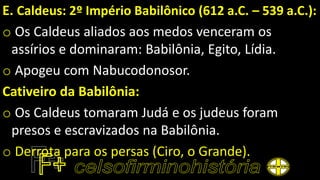E. Caldeus: 2º Império Babilônico (612 a.C. – 539 a.C.):
o Os Caldeus aliados aos medos venceram os
assírios e dominaram: Babilônia, Egito, Lídia.
o Apogeu com Nabucodonosor.
Cativeiro da Babilônia:
o Os Caldeus tomaram Judá e os judeus foram
presos e escravizados na Babilônia.
o Derrota para os persas (Ciro, o Grande).
 