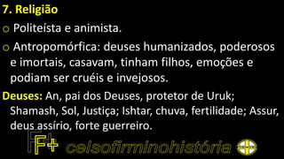 7. Religião
o Politeísta e animista.
o Antropomórfica: deuses humanizados, poderosos
e imortais, casavam, tinham filhos, emoções e
podiam ser cruéis e invejosos.
Deuses: An, pai dos Deuses, protetor de Uruk;
Shamash, Sol, Justiça; Ishtar, chuva, fertilidade; Assur,
deus assírio, forte guerreiro.
 
