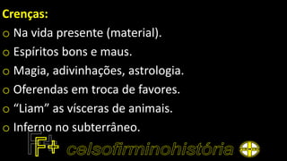Crenças:
o Na vida presente (material).
o Espíritos bons e maus.
o Magia, adivinhações, astrologia.
o Oferendas em troca de favores.
o “Liam” as vísceras de animais.
o Inferno no subterrâneo.
 