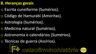 8. Heranças gerais
o Escrita cuneiforme (Sumérios).
o Código de Hamurabi (Amoritas).
o Astrologia (Sumérios).
o Medicina natural (Sumérios).
o Astronomia e calendários (Sumérios).
o Técnicas de guerra (Assírios).
 