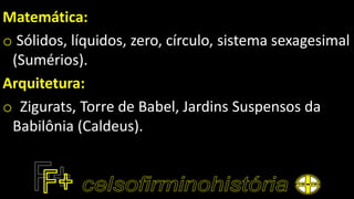 Matemática:
o Sólidos, líquidos, zero, círculo, sistema sexagesimal
(Sumérios).
Arquitetura:
o Zigurats, Torre de Babel, Jardins Suspensos da
Babilônia (Caldeus).
 