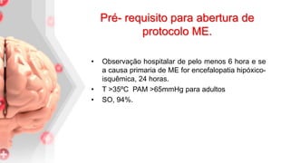 • Observação hospitalar de pelo menos 6 hora e se
a causa primaria de ME for encefalopatia hipóxico-
isquêmica, 24 horas.
• T >35ºC PAM >65mmHg para adultos
• SO, 94%.
Pré- requisito para abertura de
protocolo ME.
 