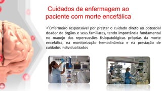 Enfermeiro responsável por prestar o cuidado direto ao potencial
doador de órgãos e seus familiares, tendo importância fundamental
no manejo das repercussões fisiopatológicas próprias da morte
encefálica, na monitorização hemodinâmica e na prestação de
cuidados individualizados
Cuidados de enfermagem ao
paciente com morte encefálica
 