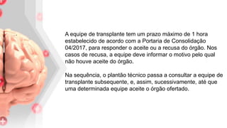 . A equipe de transplante tem um prazo máximo de 1 hora
estabelecido de acordo com a Portaria de Consolidação
04/2017, para responder o aceite ou a recusa do órgão. Nos
casos de recusa, a equipe deve informar o motivo pelo qual
não houve aceite do órgão.
Na sequência, o plantão técnico passa a consultar a equipe de
transplante subsequente, e, assim, sucessivamente, até que
uma determinada equipe aceite o órgão ofertado.
 