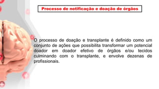 O processo de doação e transplante é definido como um
conjunto de ações que possibilita transformar um potencial
doador em doador efetivo de órgãos e/ou tecidos
culminando com o transplante, e envolve dezenas de
profissionais.
Processo de notificação e doação de órgãos
 