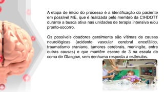 A etapa de início do processo é a identificação do paciente
em possível ME, que é realizada pelo membro da CIHDOTT
durante a busca ativa nas unidades de terapia intensiva e/ou
pronto-socorro.
Os possíveis doadores geralmente são vítimas de causas
neurológicas (acidente vascular cerebral encefálico,
traumatismo craniano, tumores cerebrais, meningite, entre
outras causas) e que mantêm escore de 3 na escala de
coma de Glasgow, sem nenhuma resposta a estímulos.
 