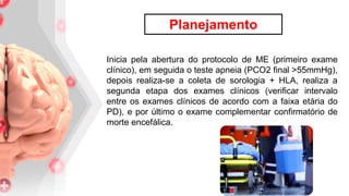Inicia pela abertura do protocolo de ME (primeiro exame
clínico), em seguida o teste apneia (PCO2 final >55mmHg),
depois realiza-se a coleta de sorologia + HLA, realiza a
segunda etapa dos exames clínicos (verificar intervalo
entre os exames clínicos de acordo com a faixa etária do
PD), e por último o exame complementar confirmatório de
morte encefálica.
Planejamento
 