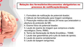1. Formulário de notificação de potencial doador;
2. Cálculo de hemodiluição para triagem sorológica;
3. Prescrição médica das últimas 24 horas que antecedem a
abertura do protocolo de ME;
4. Exame físico do potencial doador;
5. Laudo do exame de imagem que comprova a lesão
neurológica (Tomo, RNM);
6. Termo de Declaração de Morte Encefálica - TDME;
7. Laudo das gasometrias pré e pós do teste de apneia;
8. Laudo do exame complementar
9. Laudo da tipagem sanguínea;
Relação dos formulários/documentos obrigatórios no
processo de notificação/doação
 