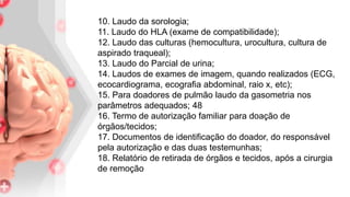 10. Laudo da sorologia;
11. Laudo do HLA (exame de compatibilidade);
12. Laudo das culturas (hemocultura, urocultura, cultura de
aspirado traqueal);
13. Laudo do Parcial de urina;
14. Laudos de exames de imagem, quando realizados (ECG,
ecocardiograma, ecografia abdominal, raio x, etc);
15. Para doadores de pulmão laudo da gasometria nos
parâmetros adequados; 48
16. Termo de autorização familiar para doação de
órgãos/tecidos;
17. Documentos de identificação do doador, do responsável
pela autorização e das duas testemunhas;
18. Relatório de retirada de órgãos e tecidos, após a cirurgia
de remoção
 