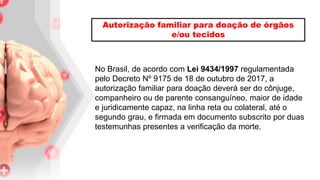 No Brasil, de acordo com Lei 9434/1997 regulamentada
pelo Decreto Nº 9175 de 18 de outubro de 2017, a
autorização familiar para doação deverá ser do cônjuge,
companheiro ou de parente consanguíneo, maior de idade
e juridicamente capaz, na linha reta ou colateral, até o
segundo grau, e firmada em documento subscrito por duas
testemunhas presentes a verificação da morte.
Autorização familiar para doação de órgãos
e/ou tecidos
 