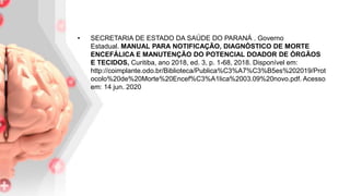 • SECRETARIA DE ESTADO DA SAÚDE DO PARANÁ . Governo
Estadual. MANUAL PARA NOTIFICAÇÃO, DIAGNÓSTICO DE MORTE
ENCEFÁLICA E MANUTENÇÃO DO POTENCIAL DOADOR DE ÓRGÃOS
E TECIDOS, Curitiba, ano 2018, ed. 3, p. 1-68, 2018. Disponível em:
http://coimplante.odo.br/Biblioteca/Publica%C3%A7%C3%B5es%202019/Prot
ocolo%20de%20Morte%20Encef%C3%A1lica%2003.09%20novo.pdf. Acesso
em: 14 jun. 2020
 