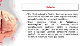  Em 1959 Mollaret e Goulon, descreveram uma série
de casos de pacientes em coma depassé (atrasado,
passado/sentido de irreversível) isoelétrico.
 Eram pacientes vítimas de "catástrofes
neurológicas", em que o encéfalo estava
completamente destruído, porém a medicina
fornecendo o oxigênio aos tecidos conjuntamente
com a reposição volêmica conseguira manter a
perfusão dos outros tecidos por um período limitado
de tempo, mas muito maior que outrora
História
 