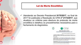  Atendendo ao Decreto Presidencial 9175/2017, no final de
2017 foi publicada a Resolução do CFM nº 2173/2017, que
atualizou os critérios para abertura do protocolo de morte
encefálica e detalhou os procedimentos necessários para o
fechamento do diagnóstico.
Lei da Morte Encefálica
 