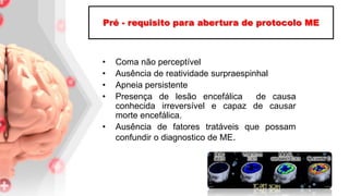 • Coma não perceptível
• Ausência de reatividade surpraespinhal
• Apneia persistente
• Presença de lesão encefálica de causa
conhecida irreversível e capaz de causar
morte encefálica.
• Ausência de fatores tratáveis que possam
confundir o diagnostico de ME.
Pré - requisito para abertura de protocolo ME
 