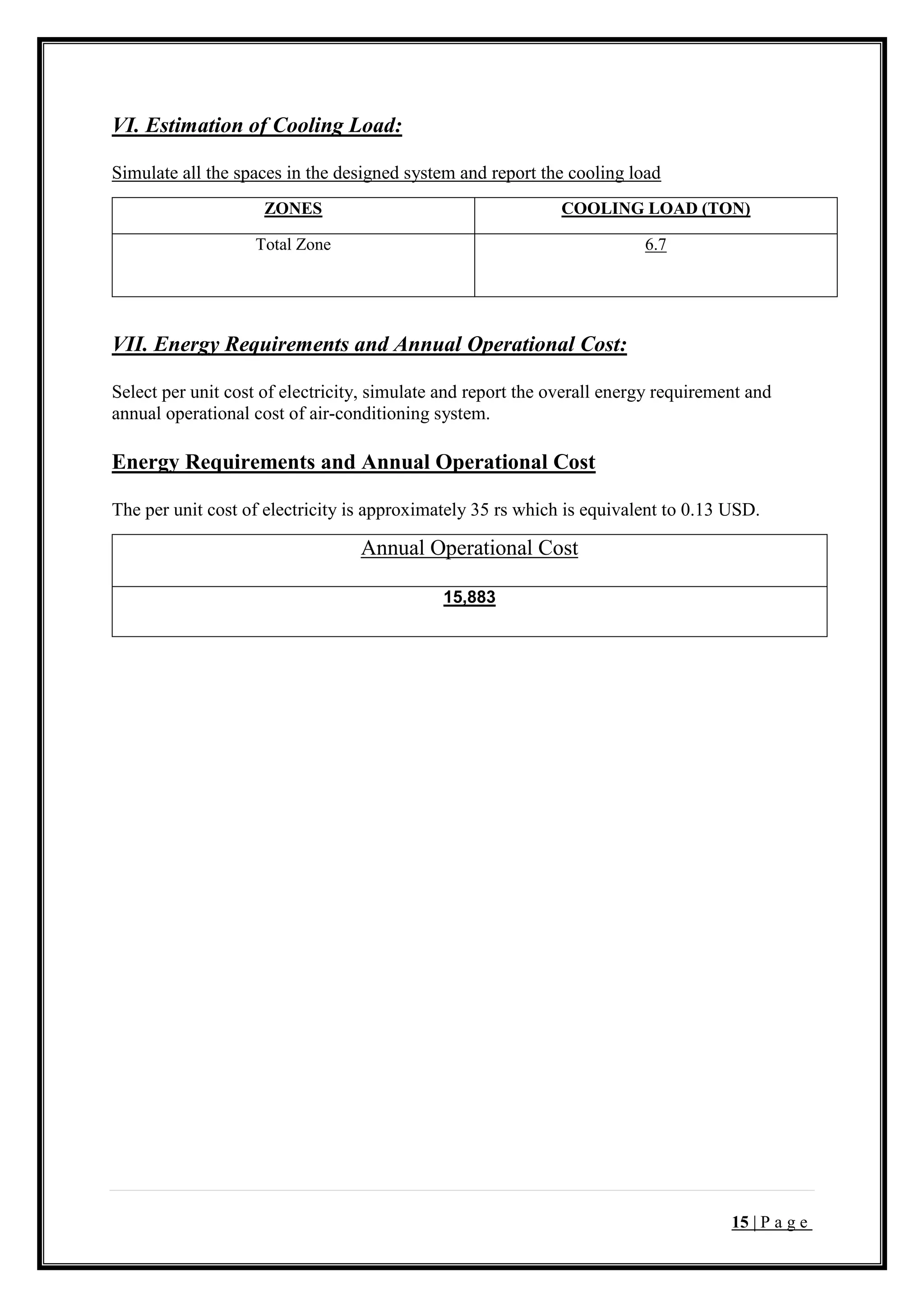15 | P a g e
VI. Estimation of Cooling Load:
Simulate all the spaces in the designed system and report the cooling load
ZONES COOLING LOAD (TON)
Total Zone 6.7
VII. Energy Requirements and Annual Operational Cost:
Select per unit cost of electricity, simulate and report the overall energy requirement and
annual operational cost of air-conditioning system.
Energy Requirements and Annual Operational Cost
The per unit cost of electricity is approximately 35 rs which is equivalent to 0.13 USD.
Annual Operational Cost
15,883
 