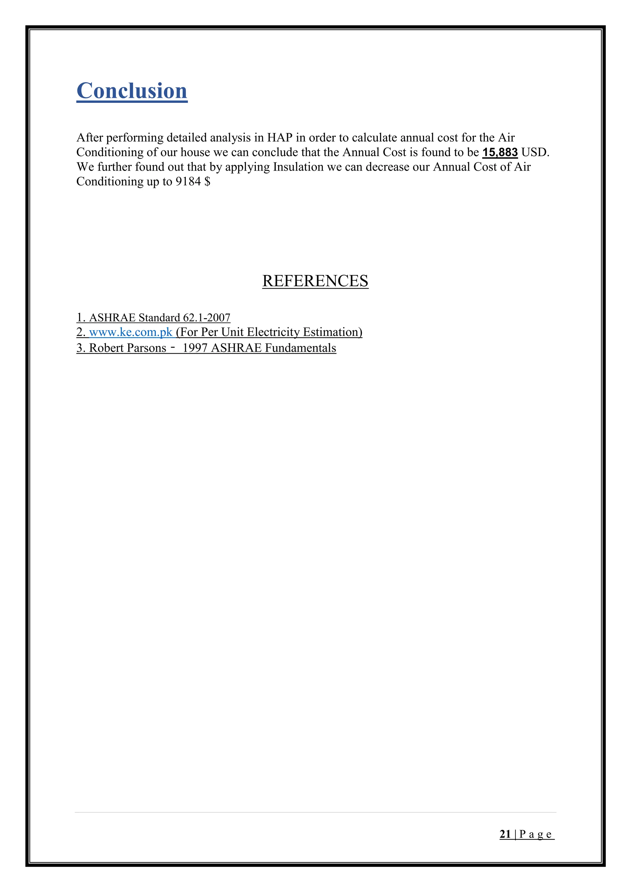 21 | P a g e
Conclusion
After performing detailed analysis in HAP in order to calculate annual cost for the Air
Conditioning of our house we can conclude that the Annual Cost is found to be 15,883 USD.
We further found out that by applying Insulation we can decrease our Annual Cost of Air
Conditioning up to 9184 $
REFERENCES
1. ASHRAE Standard 62.1-2007
2. www.ke.com.pk (For Per Unit Electricity Estimation)
3. Robert Parsons – 1997 ASHRAE Fundamentals
 