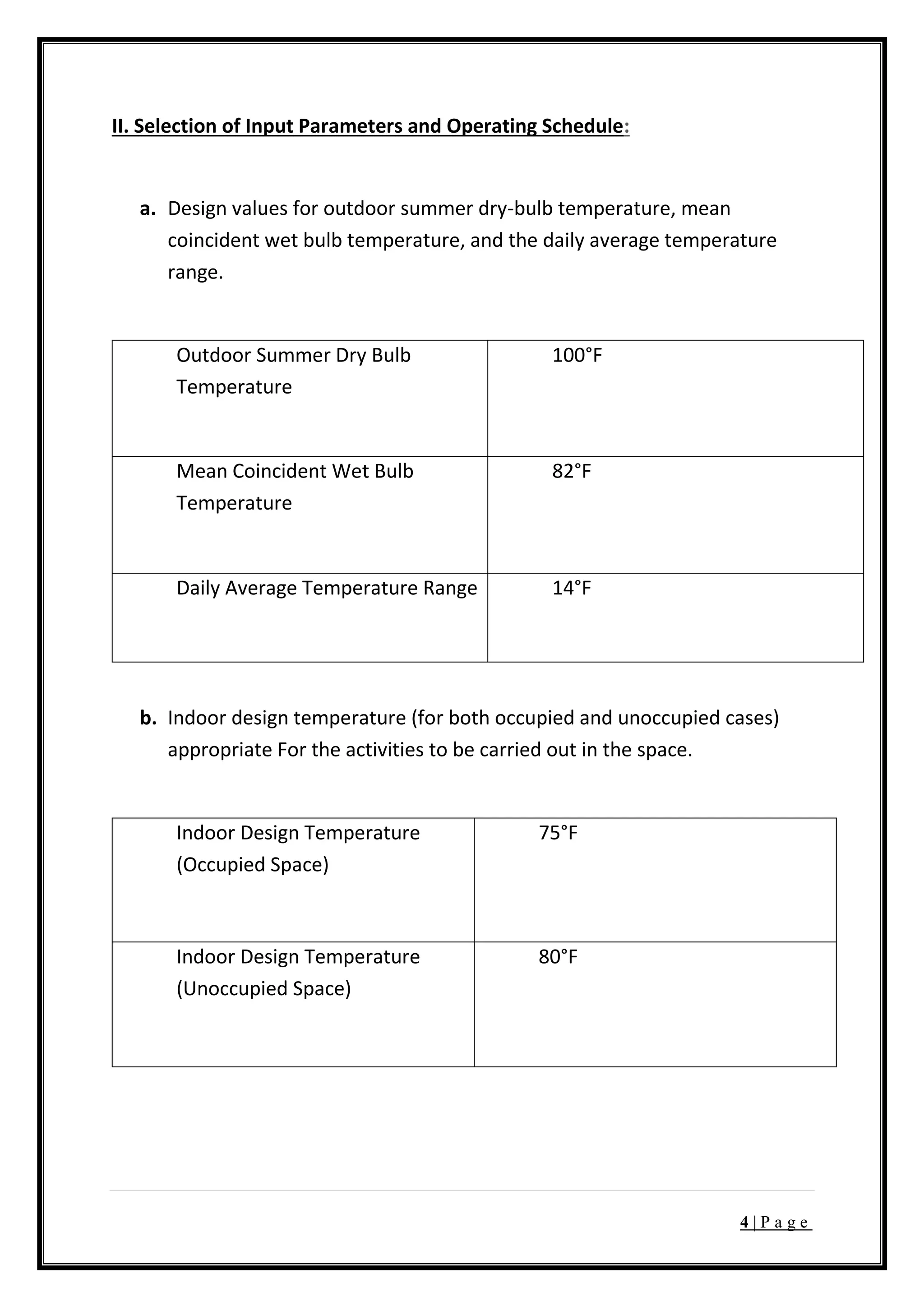4 | P a g e
II. Selection of Input Parameters and Operating Schedule:
a. Design values for outdoor summer dry-bulb temperature, mean
coincident wet bulb temperature, and the daily average temperature
range.
Outdoor Summer Dry Bulb
Temperature
100°F
Mean Coincident Wet Bulb
Temperature
82°F
Daily Average Temperature Range 14°F
b. Indoor design temperature (for both occupied and unoccupied cases)
appropriate For the activities to be carried out in the space.
Indoor Design Temperature
(Occupied Space)
75°F
Indoor Design Temperature
(Unoccupied Space)
80°F
 