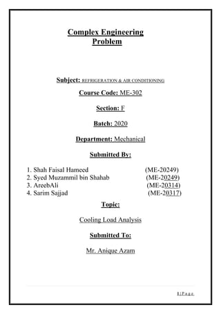 1 | P a g e
Complex Engineering
Problem
Subject: REFRIGERATION & AIR CONDITIONING
Course Code: ME-302
Section: F
Batch: 2020
Department: Mechanical
Submitted By:
1. Shah Faisal Hameed (ME-20249)
2. Syed Muzammil bin Shahab (ME-20249)
3. AreebAli (ME-20314)
4. Sarim Sajjad (ME-20317)
Topic:
Cooling Load Analysis
Submitted To:
Mr. Anique Azam
 