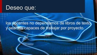 Deseo que:
los docentes no dependamos de libros de texto
y seamos capaces de trabajar por proyecto.
 