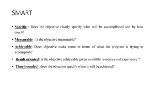 SMART
• Specific : Does the objective clearly specify what will be accomplished and by how
much?
• Measurable : Is the objective measurable?
• Achievable: Does objective make sense in terms of what the program is trying to
accomplish?
• Result oriented: is the objective achievable given available resources and experience ?
• Time bounded : does the objective specify when it will be achieved?
 