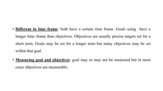 • Different in time frame: both have a certain time frame .Goals using have a
longer time–frame than objectives. Objectives are usually precise targets set for a
short term. Goals may be set for a longer term but many objectives may be set
within that goal.
• Measuring goal and objectives: goal may or may not be measured but in most
cases objectives are measurable.
 