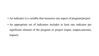 • An indicator is a variable that measures one aspect of program/project
• An appropriate set of indicators includes at least one indicator per
significant element of the program or project (input, output,outcome,
impact)
 