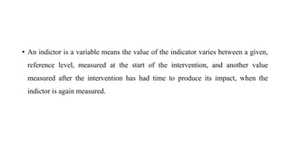 • An indictor is a variable means the value of the indicator varies between a given,
reference level, measured at the start of the intervention, and another value
measured after the intervention has had time to produce its impact, when the
indictor is again measured.
 