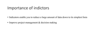 Importance of indictors
• Indicators enable you to reduce a large amount of data down to its simplest form
• Improve project management & decision making
 