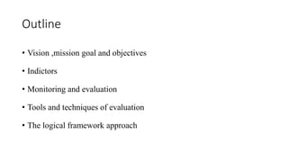 Outline
• Vision ,mission goal and objectives
• Indictors
• Monitoring and evaluation
• Tools and techniques of evaluation
• The logical framework approach
 