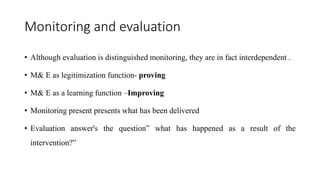 Monitoring and evaluation
• Although evaluation is distinguished monitoring, they are in fact interdependent .
• M& E as legitimization function- proving
• M& E as a learning function –Improving
• Monitoring present presents what has been delivered
• Evaluation answer's the question” what has happened as a result of the
intervention?”
 
