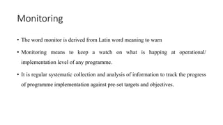 Monitoring
• The word monitor is derived from Latin word meaning to warn
• Monitoring means to keep a watch on what is happing at operational/
implementation level of any programme.
• It is regular systematic collection and analysis of information to track the progress
of programme implementation against pre-set targets and objectives.
 