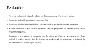 Evaluation
• The word evaluation is originally a Latin word Valere meaning to be strong or valiant
• Evaluation deals with questions of cause and effect.
• Evaluation provides necessary feedback information about performance of any programme
• It is the comparison of two situation before and after any programme has operated within it for a
predetermined period.
• Evaluation is a process of investigating how for objectives of the any programme have been
attained. It involves to analyzing the strength and weakness of the programme , reaction of the
participants and its overall impact on them.
 