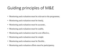 Guiding principles of M&E
• Monitoring and evaluation must be relevant to the programme,
• Monitoring and evaluation must be timely,
• Monitoring and evaluation must be accurate ,
• Monitoring and evaluation must be usable,
• Monitoring and evaluation must be cost effective,
• Monitoring and evaluation must be simple
• Monitoring and evaluation must be flexible ,
• Monitoring and evaluation efforts must be participatory.
 
