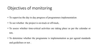 Objectives of monitoring
• To supervise the day to day progress of programmes implementation
• To see whether the project is on-track or off-track,
• To assess whether time-critical activities are taking place as per the calendar or
not,
• To determine whether the programme is implementation as per agreed standards
and guidelines or not .
 