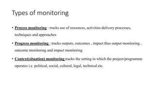 Types of monitoring
• Process monitoring : tracks use of resources, activities delivery processes,
techniques and approaches
• Progress monitoring : tracks outputs, outcomes , impact thus output monitoring ,
outcome monitoring and impact monitoring
• Context(situation) monitoring tracks the setting in which the project/programme
operates i.e. political, social, cultural, legal, technical etc.
 