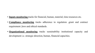 • Inputs monitoring tracks for financial, human, material, time resources etc.
• Compliance monitoring tracks adherence to regulation ,grant and contract
requirement ,laws and ethical standards.
• Organizational monitoring tracks sustainability institutional capacity and
development i.e. strategic direction, human, financial capacities.
 