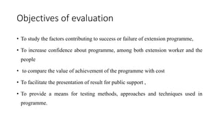 Objectives of evaluation
• To study the factors contributing to success or failure of extension programme,
• To increase confidence about programme, among both extension worker and the
people
• to compare the value of achievement of the programme with cost
• To facilitate the presentation of result for public support ,
• To provide a means for testing methods, approaches and techniques used in
programme.
 