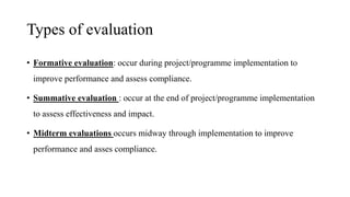 Types of evaluation
• Formative evaluation: occur during project/programme implementation to
improve performance and assess compliance.
• Summative evaluation : occur at the end of project/programme implementation
to assess effectiveness and impact.
• Midterm evaluations occurs midway through implementation to improve
performance and asses compliance.
 