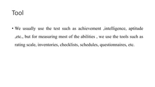 Tool
• We usually use the test such as achievement ,intelligence, aptitude
,etc., but for measuring most of the abilities , we use the tools such as
rating scale, inventories, checklists, schedules, questionnaires, etc.
 