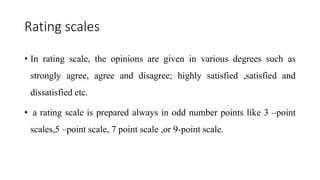 Rating scales
• In rating scale, the opinions are given in various degrees such as
strongly agree, agree and disagree; highly satisfied ,satisfied and
dissatisfied etc.
• a rating scale is prepared always in odd number points like 3 –point
scales,5 –point scale, 7 point scale ,or 9-point scale.
 