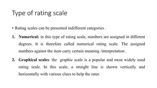 Type of rating scale
• Rating scales can be presented indifferent categories .
1. Numerical: in this type of rating scale, numbers are assigned in different
degrees. It is therefore called numerical rating scale. The assigned
numbers against the item carry certain meaning /interpretation .
2. Graphical scales: the graphic scale is a popular and most widely used
rating scale. In this scale, a straight line is shown vertically and
horizontally with various clues to help the rater.
 