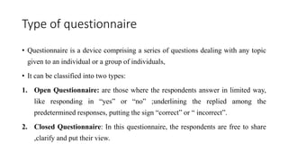 Type of questionnaire
• Questionnaire is a device comprising a series of questions dealing with any topic
given to an individual or a group of individuals,
• It can be classified into two types:
1. Open Questionnaire: are those where the respondents answer in limited way,
like responding in “yes” or “no” ;underlining the replied among the
predetermined responses, putting the sign “correct” or “ incorrect”.
2. Closed Questionnaire: In this questionnaire, the respondents are free to share
,clarify and put their view.
 