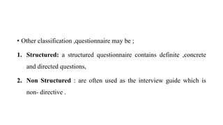 • Other classification ,questionnaire may be ;
1. Structured: a structured questionnaire contains definite ,concrete
and directed questions,
2. Non Structured : are often used as the interview guide which is
non- directive .
 