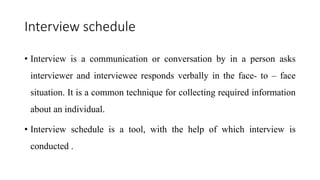 Interview schedule
• Interview is a communication or conversation by in a person asks
interviewer and interviewee responds verbally in the face- to – face
situation. It is a common technique for collecting required information
about an individual.
• Interview schedule is a tool, with the help of which interview is
conducted .
 