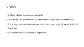 Vision
• Outlines what an organization wants to be
• how it wants the world in which it operates to be “ idealized view of the world”
• It is a long term and concentrates on the future/ a description picture of a desired
future state
• It is an emotive and is a source of inspirations
 