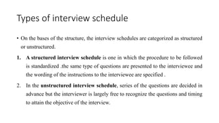 Types of interview schedule
• On the bases of the structure, the interview schedules are categorized as structured
or unstructured.
1. A structured interview schedule is one in which the procedure to be followed
is standardized .the same type of questions are presented to the interviewee and
the wording of the instructions to the interviewee are specified .
2. In the unstructured interview schedule, series of the questions are decided in
advance but the interviewer is largely free to recognize the questions and timing
to attain the objective of the interview.
 