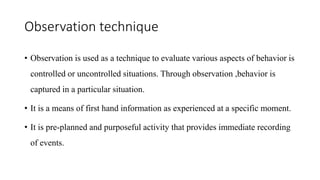 Observation technique
• Observation is used as a technique to evaluate various aspects of behavior is
controlled or uncontrolled situations. Through observation ,behavior is
captured in a particular situation.
• It is a means of first hand information as experienced at a specific moment.
• It is pre-planned and purposeful activity that provides immediate recording
of events.
 
