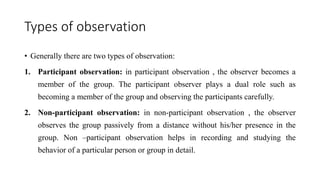 Types of observation
• Generally there are two types of observation:
1. Participant observation: in participant observation , the observer becomes a
member of the group. The participant observer plays a dual role such as
becoming a member of the group and observing the participants carefully.
2. Non-participant observation: in non-participant observation , the observer
observes the group passively from a distance without his/her presence in the
group. Non –participant observation helps in recording and studying the
behavior of a particular person or group in detail.
 
